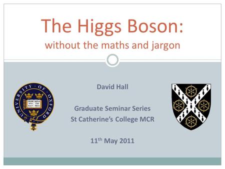 The Higgs Boson: without the maths and jargon David Hall Graduate Seminar Series St Catherine’s College MCR 11 th May 2011.