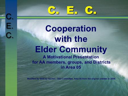 C. E. C. Cooperation with the Elder Community A Motivational Presentation for AA members, groups, and Districts in Area 05 Modified by 2009 by Ad Hoc CEC.