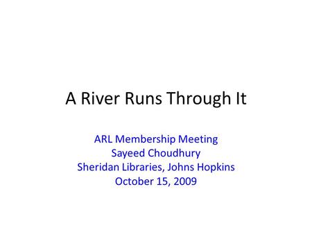 A River Runs Through It ARL Membership Meeting Sayeed Choudhury Sheridan Libraries, Johns Hopkins October 15, 2009.