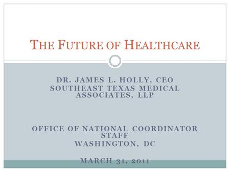 DR. JAMES L. HOLLY, CEO SOUTHEAST TEXAS MEDICAL ASSOCIATES, LLP OFFICE OF NATIONAL COORDINATOR STAFF WASHINGTON, DC MARCH 31, 2011 T HE F UTURE OF H EALTHCARE.
