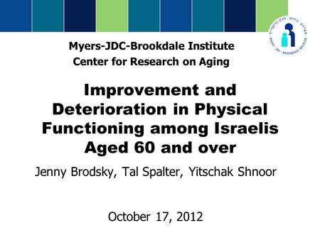 Improvement and Deterioration in Physical Functioning among Israelis Aged 60 and over Jenny Brodsky, Tal Spalter, Yitschak Shnoor October 17, 2012 Myers-JDC-Brookdale.