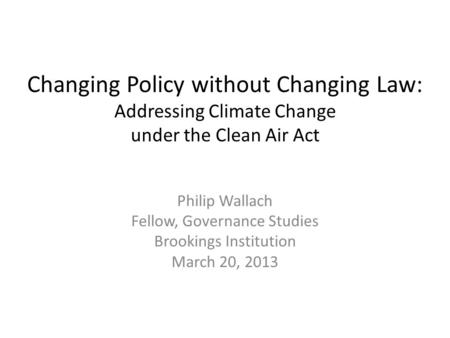 Changing Policy without Changing Law: Addressing Climate Change under the Clean Air Act Philip Wallach Fellow, Governance Studies Brookings Institution.