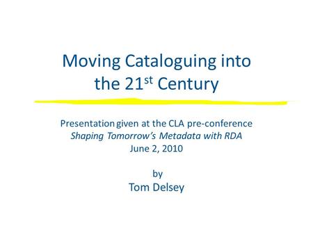 Moving Cataloguing into the 21 st Century Presentation given at the CLA pre-conference Shaping Tomorrow’s Metadata with RDA June 2, 2010 by Tom Delsey.