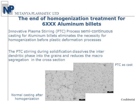 Confidential NETANYA PLASMATEC LTD Innovative Plasma Stirring (PTC) Process semi-continuous casting for Aluminum billets eliminates the necessity for homogenization.