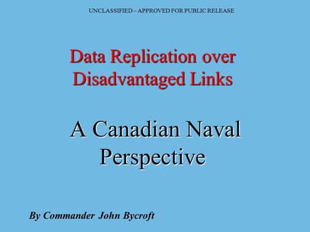 UNCLASSIFIED – APPROVED FOR PUBLIC RELEASE Data Replication over Disadvantaged Links A Canadian Naval Perspective By Commander John Bycroft.