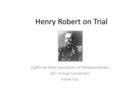 Henry Robert on Trial California State Association of Parliamentarians 65 th Annual Convention Foster City.