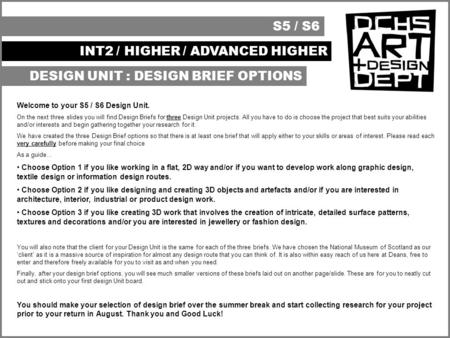 S5 / S6 INT2 / HIGHER / ADVANCED HIGHER DESIGN UNIT : DESIGN BRIEF OPTIONS Welcome to your S5 / S6 Design Unit. On the next three slides you will find.