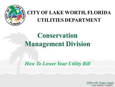 CITY OF LAKE WORTH, FLORIDA UTILITIES DEPARTMENT Conservation Management Division How To Lower Your Utility Bill.