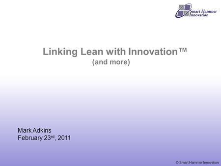 © Smart Hammer Innovation Mark Adkins February 23 rd, 2011 Linking Lean with Innovation™ (and more)
