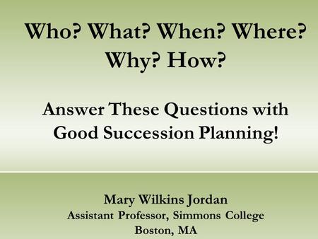 Who? What? When? Where? Why? How? Answer These Questions with Good Succession Planning! Mary Wilkins Jordan Assistant Professor, Simmons College Boston,