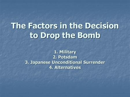 The Factors in the Decision to Drop the Bomb 1. Military 2. Potsdam 3. Japanese Unconditional Surrender 4. Alternatives.