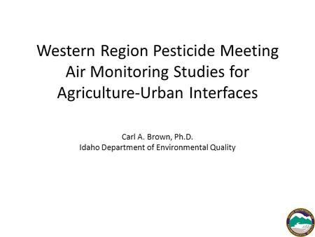 Western Region Pesticide Meeting Air Monitoring Studies for Agriculture-Urban Interfaces Carl A. Brown, Ph.D. Idaho Department of Environmental Quality.