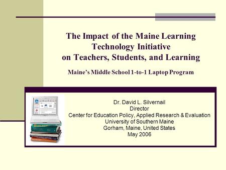 The Impact of the Maine Learning Technology Initiative on Teachers, Students, and Learning Maine’s Middle School 1-to-1 Laptop Program Dr. David L. Silvernail.