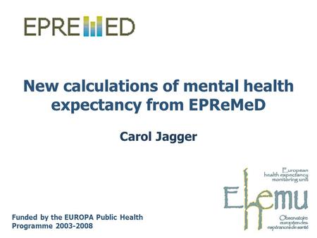 New calculations of mental health expectancy from EPReMeD Carol Jagger Funded by the EUROPA Public Health Programme 2003-2008.