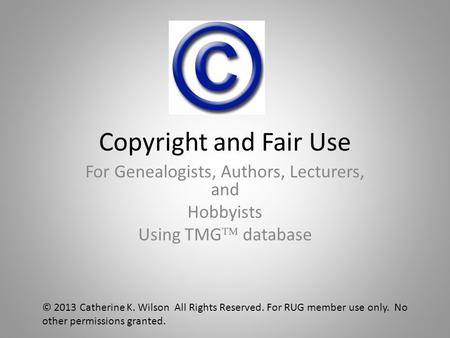 Copyright and Fair Use For Genealogists, Authors, Lecturers, and Hobbyists Using TMG  database © 2013 Catherine K. Wilson All Rights Reserved. For RUG.