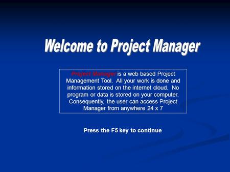 Press the F5 key to continue Project Manager is a web based Project Management Tool. All your work is done and information stored on the internet cloud.