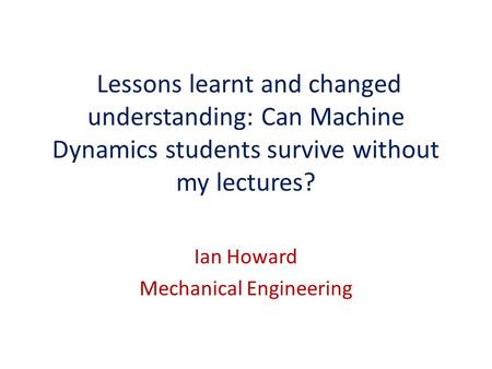 Lessons learnt and changed understanding: Can Machine Dynamics students survive without my lectures? Ian Howard Mechanical Engineering.