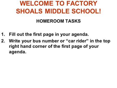 WELCOME TO FACTORY SHOALS MIDDLE SCHOOL! HOMEROOM TASKS 1.Fill out the first page in your agenda. 2.Write your bus number or “car rider” in the top right.