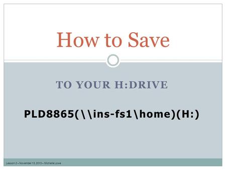 TO YOUR H:DRIVE PLD8865(\\ins-fs1\home)(H:) How to Save Lesson 2 – November 13, 2013 – Michelle Lowe.
