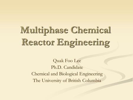 Multiphase Chemical Reactor Engineering Quak Foo Lee Ph.D. Candidate Chemical and Biological Engineering The University of British Columbia.