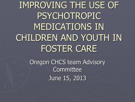 IMPROVING THE USE OF PSYCHOTROPIC MEDICATIONS IN CHILDREN AND YOUTH IN FOSTER CARE Oregon CHCS team Advisory Committee June 15, 2013.