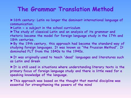The Grammar Translation Method ► 16th century: Latin no longer the dominant international language of communication. ► Latin = a subject in the school.