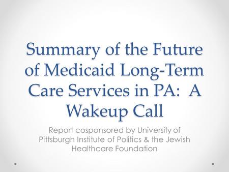 Summary of the Future of Medicaid Long-Term Care Services in PA: A Wakeup Call Report cosponsored by University of Pittsburgh Institute of Politics & the.