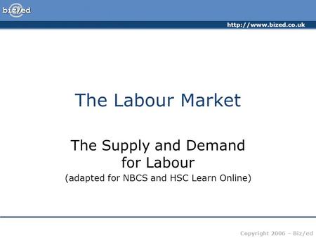 Copyright 2006 – Biz/ed The Labour Market The Supply and Demand for Labour (adapted for NBCS and HSC Learn Online)