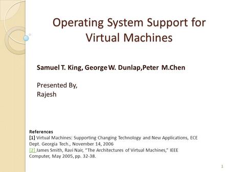 Operating System Support for Virtual Machines Samuel T. King, George W. Dunlap,Peter M.Chen Presented By, Rajesh 1 References [1] Virtual Machines: Supporting.