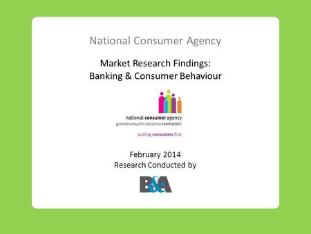 National Consumer Agency Market Research Findings: Banking & Consumer Behaviour February 2014 Research Conducted by.