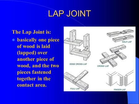 LAP JOINT The Lap Joint is: basically one piece of wood is laid (lapped) over another piece of wood, and the two pieces fastened together in the contact.