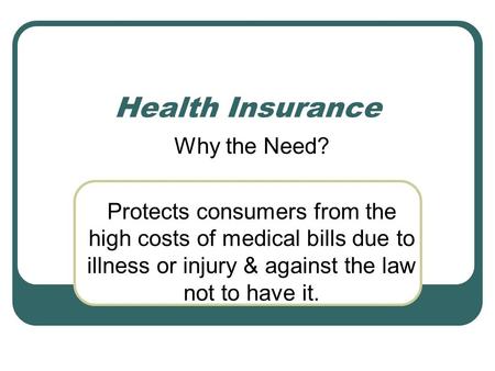 Health Insurance Why the Need? Protects consumers from the high costs of medical bills due to illness or injury & against the law not to have it.