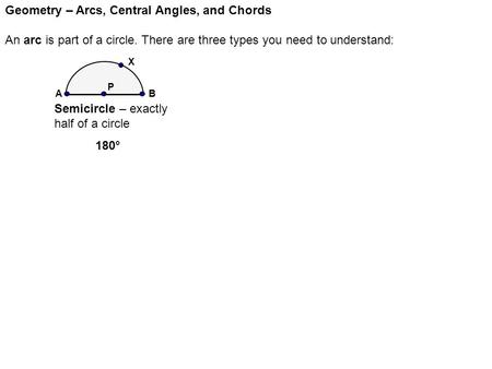 Geometry – Arcs, Central Angles, and Chords An arc is part of a circle. There are three types you need to understand: P Semicircle – exactly half of a.