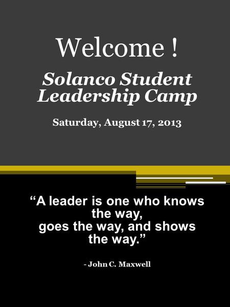 Welcome ! Solanco Student Leadership Camp Saturday, August 17, 2013 “A leader is one who knows the way, goes the way, and shows the way.” - John C. Maxwell.