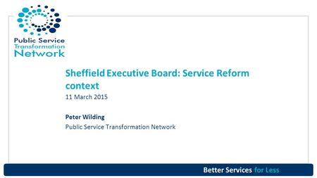 Better Services for Less Sheffield Executive Board: Service Reform context 11 March 2015 Peter Wilding Public Service Transformation Network.