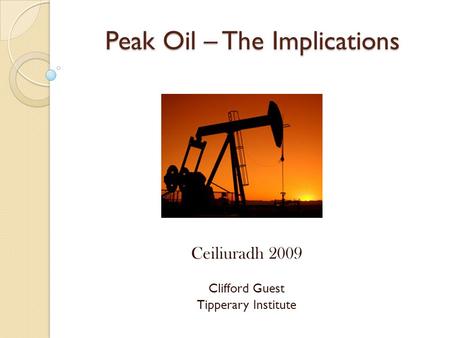 Peak Oil – The Implications Ceiliuradh 2009 Clifford Guest Tipperary Institute.