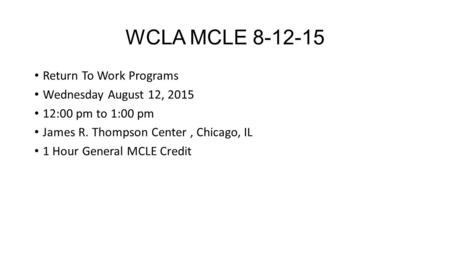 WCLA MCLE 8-12-15 Return To Work Programs Wednesday August 12, 2015 12:00 pm to 1:00 pm James R. Thompson Center, Chicago, IL 1 Hour General MCLE Credit.