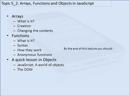 Arrays – What is it? – Creation – Changing the contents Functions – What is it? – Syntax – How they work – Anonymous functions A quick lesson in Objects.