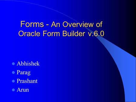 Forms - An Overview of Oracle Form Builder v.6.0 Abhishek Parag Prashant Arun.