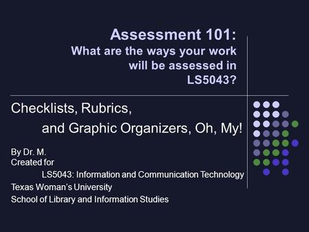 Assessment 101: What are the ways your work will be assessed in LS5043? Checklists, Rubrics, and Graphic Organizers, Oh, My! By Dr. M. Created for LS5043: