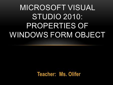 Teacher: Ms. Olifer MICROSOFT VISUAL STUDIO 2010: PROPERTIES OF WINDOWS FORM OBJECT.