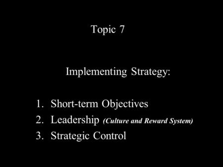 Topic 7 Implementing Strategy: 1.Short-term Objectives 2.Leadership (Culture and Reward System) 3.Strategic Control.