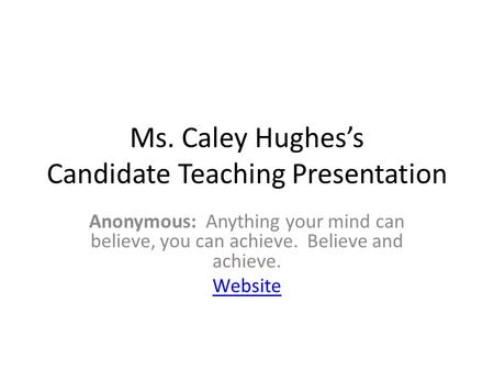 Ms. Caley Hughes’s Candidate Teaching Presentation Anonymous: Anything your mind can believe, you can achieve. Believe and achieve. Website.