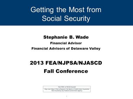 Getting the Most from Social Security Stephanie B. Wade Financial Advisor Financial Advisors of Delaware Valley 2013 FEA/NJPSA/NJASCD Fall Conference 1.