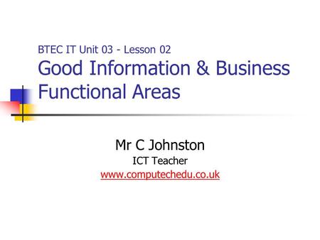 Mr C Johnston ICT Teacher www.computechedu.co.uk BTEC IT Unit 03 - Lesson 02 Good Information & Business Functional Areas.