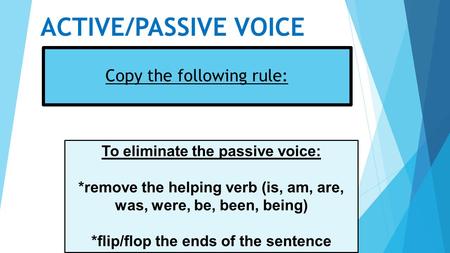 ACTIVE/PASSIVE VOICE Copy the following rule: To eliminate the passive voice: *remove the helping verb (is, am, are, was, were, be, been, being) *flip/flop.