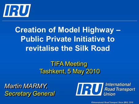 © International Road Transport Union (IRU) 2010 Creation of Model Highway – Public Private Initiative to revitalise the Silk Road TIFA Meeting Tashkent,