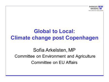 Global to Local: Climate change post Copenhagen Sofia Arkelsten, MP Committee on Environment and Agriculture Committee on EU Affairs.