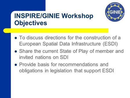 INSPIRE/GINIE Workshop Objectives To discuss directions for the construction of a European Spatial Data Infrastructure (ESDI) Share the current State of.