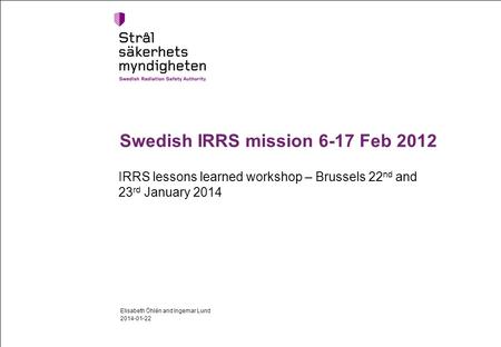 Swedish IRRS mission 6-17 Feb 2012 IRRS lessons learned workshop – Brussels 22 nd and 23 rd January 2014 2014-01-22 Elisabeth Öhlén and Ingemar Lund.